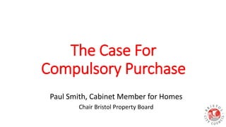 The Case For
Compulsory Purchase
Paul Smith, Cabinet Member for Homes
Chair Bristol Property Board
 