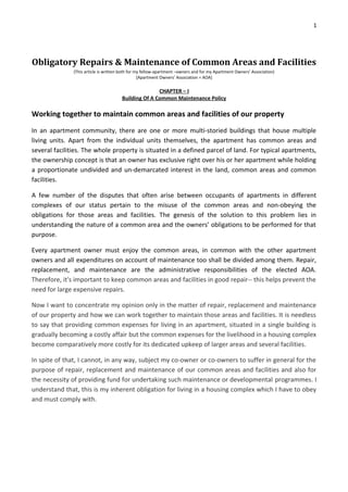 1




Obligatory Repairs & Maintenance of Common Areas and Facilities
               (This article is written both for my fellow-apartment –owners and for my Apartment Owners’ Association)
                                                  [Apartment Owners’ Association = AOA]

                                                      CHAPTER – I
                                       Building Of A Common Maintenance Policy

Working together to maintain common areas and facilities of our property
In an apartment community, there are one or more multi-storied buildings that house multiple
living units. Apart from the individual units themselves, the apartment has common areas and
several facilities. The whole property is situated in a defined parcel of land. For typical apartments,
the ownership concept is that an owner has exclusive right over his or her apartment while holding
a proportionate undivided and un-demarcated interest in the land, common areas and common
facilities.

A few number of the disputes that often arise between occupants of apartments in different
complexes of our status pertain to the misuse of the common areas and non-obeying the
obligations for those areas and facilities. The genesis of the solution to this problem lies in
understanding the nature of a common area and the owners’ obligations to be performed for that
purpose.

Every apartment owner must enjoy the common areas, in common with the other apartment
owners and all expenditures on account of maintenance too shall be divided among them. Repair,
replacement, and maintenance are the administrative responsibilities of the elected AOA.
Therefore, it's important to keep common areas and facilities in good repair-- this helps prevent the
need for large expensive repairs.

Now I want to concentrate my opinion only in the matter of repair, replacement and maintenance
of our property and how we can work together to maintain those areas and facilities. It is needless
to say that providing common expenses for living in an apartment, situated in a single building is
gradually becoming a costly affair but the common expenses for the livelihood in a housing complex
become comparatively more costly for its dedicated upkeep of larger areas and several facilities.

In spite of that, I cannot, in any way, subject my co-owner or co-owners to suffer in general for the
purpose of repair, replacement and maintenance of our common areas and facilities and also for
the necessity of providing fund for undertaking such maintenance or developmental programmes. I
understand that, this is my inherent obligation for living in a housing complex which I have to obey
and must comply with.
 
