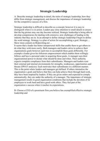 Strategic Leadership
A. Describe strategic leadership in detail, the traits of strategic leadership, how they
differ from strategic management, and discuss the importance of strategic leadership
for the competitive success of a firm.
Strategic leadership is difficult to describe as a concept; however it is easy to
distinguish when it is in action. Leaders pay close attention to small details to ensure
that the big picture may one day become realized. Strategic leadership is being able to
develop competencies for dealing with extensive, new challenges of leading in the
industry that they are in. In an attempt to define strategic leadership I begin to define
the word strategy. Strategy is a plan of action for accomplishing a goal. Strategic ...
Show more content on Helpwriting.net ...
It seems that a leader has better interpersonal skills that enable them to get others to
do what they wish more easily. Both managers and leaders strive to achieve their
organizations goals however each tries to accomplish these goals differently. For
example a leader gives his followers empowerment which enables them willingly
follows and have a personal stake in acquiring those goals. A manager uses their
organizational power to dictate what should be done and when. Their authority
expects complete compliance from their subordinates. Managers and leaders scan
their external and internal environments for strengths, weaknesses, opportunities and
threats (SWAT analysis). Each motivates their subordinates in a different manner.
This is the point where leaders and managers get defined. If others internalize the
organization s goals and believe that they can help achieve them through hard work,
they have been inspired by leaders. If they are given orders and expected to comply
automatically, they are under the authority of a manager. The importance of strategic
management results in good organization conditions that include the devotion of its
employees to work hard and have good work ethics. They feel part of the
organization s success when it reaches its expectations.
B. Choose a CEO of a prominent firm you believe has exemplified effective strategic
leadership and
 
