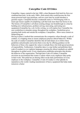 Caterpillar Code Of Ethics
Caterpillar s legacy started in the late 1800 s when Benjamin Holt built his first ever
combined harvester. In the early 1900 s, Holt tested what would become the first
steam powered track type prototype, and two years later he would introduce a
gasoline engine. Caterpillar became a trademark name in 1910 bringing with it a
track type tractor capable of completing a job that took more than four horses to do.
The history of Caterpillar is all about creating change one breakthrough at a time by
building new infrastructures, problem solving, innovating, and testing new
equipment (Caterpillar Inc, n.d). In this writing, we will explore how Caterpillar Inc.
uses symbolism to stimulate energy throughout the workplace. Symbolism gives
meaning both inside and outside the workplace. Caterpillars... Show more content on
Helpwriting.net ...
Having in place a method that communicates the companies values through a code of
conduct, is a stepping stone to ensure employees practice ethical behaviors. Within
the code of conduct Caterpillar identifies that all individuals are to follow these
guidelines and principles and action them every day by offering guidance on the
behaviors of those who support the values to include those who hold special positions
of responsibility. Furthermore, Caterpillar takes it a step further and publishes their
code of conduct in over eighteen languages ensuring the ethical standards are upheld
throughout its global sector. Every organization establishes principles that dictates
the behavior of the organization. Through their Code of Conduct, Caterpillar
envisions an environment that creates a culture where every employee takes pride
in their work. This pride has an altering effect on the daily performance of every
employee in the workplace. Caterpillar s Code of Conduct is what upholds its
reputation as the world s leading manufacturer of heavy equipment that helps make
tomorrow a better
 