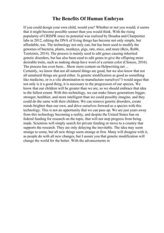 The Benefits Of Human Embryos
If you could design your own child, would you? Whether or not you would, it seems
that it might become possible sooner than you would think. With the rising
popularity of CRISPR since its potential was realized by Doudna and Charpentier
labs in 2012, editing the DNA of living things has become not only simple, but
affordable, too. The technology not only can, but has been used to modify the
genomes of bacteria, plants, monkeys, pigs, rats, mice, and more (Reis, Robb,
Tzertzinis, 2014). The process is mainly used to edit genes causing inherited
genetic disorders, but has also been used to edit genes to give the offspring more
desirable traits, such as making sheep have wool of a certain color (Chinese, 2016).
The process has even been... Show more content on Helpwriting.net ...
Certainly, we know that not all natural things are good, but we also know that not
all unnatural things are good either. Is genetic modification as good as something
like medicine, or is a vile abomination to manufacture ourselves? I would argue that
not only is it a good thing, it is necessary to the progression of our species. We
know that our children will be greater than we are, so we should embrace that idea
to the fullest extent. With this technology, we can make future generations bigger,
stronger, healthier, and more intelligent than we could possibly imagine, and they
could do the same with their children. We can remove genetic disorders, create
minds brighter than our own, and drive ourselves forward as a species with this
technology. This is not an opportunity that we can pass up. We are just years away
from this technology becoming a reality, and despite the United States ban on
federal funding for research on the topic, that will not stop progress from being
made. Scientists will simply search for private funding or move to a country that
supports the research. They are only delaying the inevitable. The idea may seem
strange to some, but all new things seem strange at first. Many will disagree with it,
as people do with all new changes, but I assure you that genetic modification will
change the world for the better. With the advancements in
 