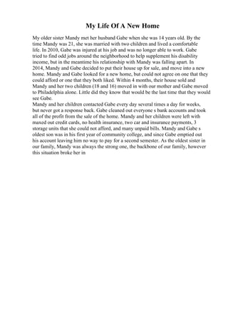 My Life Of A New Home
My older sister Mandy met her husband Gabe when she was 14 years old. By the
time Mandy was 21, she was married with two children and lived a comfortable
life. In 2010, Gabe was injured at his job and was no longer able to work. Gabe
tried to find odd jobs around the neighborhood to help supplement his disability
income, but in the meantime his relationship with Mandy was falling apart. In
2014, Mandy and Gabe decided to put their house up for sale, and move into a new
home. Mandy and Gabe looked for a new home, but could not agree on one that they
could afford or one that they both liked. Within 4 months, their house sold and
Mandy and her two children (18 and 16) moved in with our mother and Gabe moved
to Philadelphia alone. Little did they know that would be the last time that they would
see Gabe.
Mandy and her children contacted Gabe every day several times a day for weeks,
but never got a response back. Gabe cleaned out everyone s bank accounts and took
all of the profit from the sale of the home. Mandy and her children were left with
maxed out credit cards, no health insurance, two car and insurance payments, 3
storage units that she could not afford, and many unpaid bills. Mandy and Gabe s
oldest son was in his first year of community college, and since Gabe emptied out
his account leaving him no way to pay for a second semester. As the oldest sister in
our family, Mandy was always the strong one, the backbone of our family, however
this situation broke her in
 