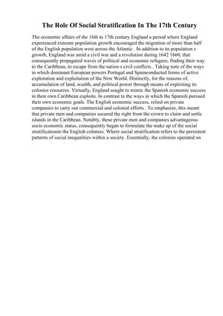The Role Of Social Stratification In The 17th Century
The economic affairs of the 16th to 17th century England a period where England
experienced extreme population growth encouraged the migration of more than half
of the English population west across the Atlantic . In addition to its population s
growth, England was amid a civil war and a revolution during 1642 1660, that
consequently propagated waves of political and economic refugees, finding their way
to the Caribbean, to escape from the nation s civil conflicts . Taking note of the ways
in which dominant European powers Portugal and Spainconducted forms of active
exploration and exploitation of the New World. Distinctly, for the reasons of,
accumulation of land, wealth, and political power through means of exploiting its
colonies resources. Virtually, England sought to mimic the Spanish economic success
in their own Caribbean exploits. In contrast to the ways in which the Spanish pursued
their own economic goals. The English economic success, relied on private
companies to carry out commercial and colonial efforts . To emphasize, this meant
that private men and companies secured the right from the crown to claim and settle
islands in the Caribbean. Notably, these private men and companies advantageous
socio economic status, consequently began to formulate the make up of the social
stratificationin the English colonies. Where social stratification refers to the persistent
patterns of social inequalities within a society. Essentially, the colonies operated on
 