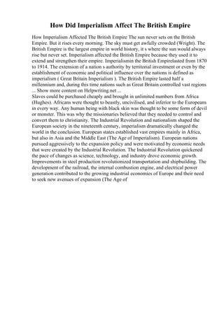 How Did Imperialism Affect The British Empire
How Imperialism Affected The British Empire The sun never sets on the British
Empire. But it rises every morning. The sky must get awfully crowded (Wright). The
British Empire is the largest empire in world history, it s where the sun would always
rise but never set. Imperialism affected the British Empire because they used it to
extend and strengthen their empire. Imperialismin the British Empirelasted from 1870
to 1914. The extension of a nation s authority by territorial investment or even by the
establishment of economic and political influence over the nations is defined as
imperialism ( Great Britain Imperialism ). The British Empire lasted half a
millennium and, during this time nations such as Great Britain controlled vast regions
... Show more content on Helpwriting.net ...
Slaves could be purchased cheaply and brought in unlimited numbers from Africa
(Hughes). Africans were thought to beastly, uncivilised, and inferior to the Europeans
in every way. Any human being with black skin was thought to be some form of devil
or monster. This was why the missionaries believed that they needed to control and
convert them to christianity. The Industrial Revolution and nationalism shaped the
European society in the nineteenth century, imperialism dramatically changed the
world in the conclusion. European states established vast empires mainly in Africa,
but also in Asia and the Middle East (The Age of Imperialism). European nations
pursued aggressively to the expansion policy and were motivated by economic needs
that were created by the Industrial Revolution. The Industrial Revolution quickened
the pace of changes as science, technology, and industry drove economic growth.
Improvements in steel production revolutionized transportation and shipbuilding. The
development of the railroad, the internal combustion engine, and electrical power
generation contributed to the growing industrial economies of Europe and their need
to seek new avenues of expansion (The Age of
 