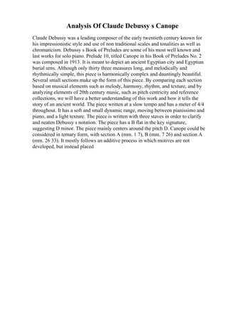 Analysis Of Claude Debussy s Canope
Claude Debussy was a leading composer of the early twentieth century known for
his impressionistic style and use of non traditional scales and tonalities as well as
chromaticism. Debussy s Book of Preludes are some of his most well known and
last works for solo piano. Prelude 10, titled Canope in his Book of Preludes No. 2
was composed in 1913. It is meant to depict an ancient Egyptian city and Egyptian
burial urns. Although only thirty three measures long, and melodically and
rhythmically simple, this piece is harmonically complex and dauntingly beautiful.
Several small sections make up the form of this piece. By comparing each section
based on musical elements such as melody, harmony, rhythm, and texture, and by
analyzing elements of 20th century music, such as pitch centricity and reference
collections, we will have a better understanding of this work and how it tells the
story of an ancient world. The piece written at a slow tempo and has a meter of 4/4
throughout. It has a soft and small dynamic range, moving between pianissimo and
piano, and a light texture. The piece is written with three staves in order to clarify
and neaten Debussy s notation. The piece has a B flat in the key signature,
suggesting D minor. The piece mainly centers around the pitch D. Canope could be
considered in ternary form, with section A (mm. 1 7), B (mm. 7 26) and section A
(mm. 26 33). It mostly follows an additive process in which motives are not
developed, but instead placed
 