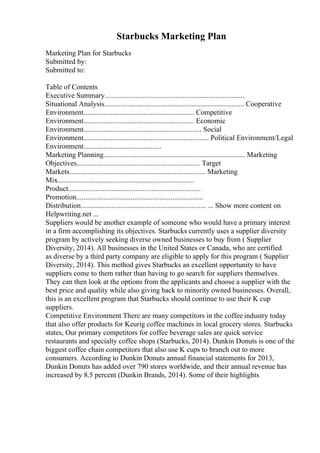 Starbucks Marketing Plan
Marketing Plan for Starbucks
Submitted by:
Submitted to:
Table of Contents
Executive Summary.............................................................................
Situational Analysis............................................................................. Cooperative
Environment............................................................. Competitive
Environment............................................................. Economic
Environment................................................................. Social
Environment..................................................................... Political Environment/Legal
Environment...........................................
Marketing Planning.............................................................................. Marketing
Objectives.................................................................... Target
Markets........................................................................... Marketing
Mix...........................................................................
Product.........................................................................
Promotion......................................................................
Distribution..................................................................... ... Show more content on
Helpwriting.net ...
Suppliers would be another example of someone who would have a primary interest
in a firm accomplishing its objectives. Starbucks currently uses a supplier diversity
program by actively seeking diverse owned businesses to buy from ( Supplier
Diversity, 2014). All businesses in the United States or Canada, who are certified
as diverse by a third party company are eligible to apply for this program ( Supplier
Diversity, 2014). This method gives Starbucks an excellent opportunity to have
suppliers come to them rather than having to go search for suppliers themselves.
They can then look at the options from the applicants and choose a supplier with the
best price and quality while also giving back to minority owned businesses. Overall,
this is an excellent program that Starbucks should continue to use their K cup
suppliers.
Competitive Environment There are many competitors in the coffee industry today
that also offer products for Keurig coffee machines in local grocery stores. Starbucks
states, Our primary competitors for coffee beverage sales are quick service
restaurants and specialty coffee shops (Starbucks, 2014). Dunkin Donuts is one of the
biggest coffee chain competitors that also use K cups to branch out to more
consumers. According to Dunkin Donuts annual financial statements for 2013,
Dunkin Donuts has added over 790 stores worldwide, and their annual revenue has
increased by 8.5 percent (Dunkin Brands, 2014). Some of their highlights
 