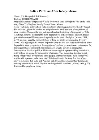 India s Partition After Independence
Name: P.V. Durga (BA 3rd Semester)
Roll no: H2014BAMA011
Question: Examine the process of state creation in India through the lens of the short
story Toba Tek Singh written by Saadat Hasan Manto
Toba Tek Singh, a story about India s partition after independence written by Saadat
Hasan Manto, gives the readers an insight into the harsh realities of the process of
state creation. Through the non judgmental and sardonic tone of the narrative, Toba
Tek Singh compels the reader to think deeper about India s birth as a nation. India s
partition into two different countries purely on the basis of religion (Manto, 2011,
p. 70) gives us a reality check into how willing we are to accommodate diversity.
Toba Tek Singh urges the readers to ponder over the fact that state creation is an issue
beyond the mere geographical demarcation of borders, because it does not account for
the unquantifiable sentiments that the process affects, as well as propagates.
State creation involves political ideas and the struggle for power taking precedence,
with little or no regard for the opinion of citizens. This means that the state is not
being conceived as the sum total of its people and their interests, but a framework
within which power can be exercised. This is evident in the very first line of the
story which says that India and Pakistan had decided to exchange their lunatics, in
the very same way in which they had exchanged their criminals (Manto, 2011, p.70).
It seems like people are being
 