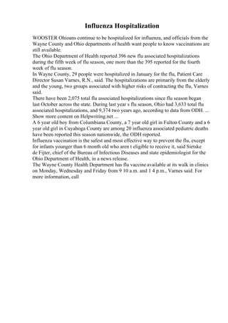 Influenza Hospitalization
WOOSTER Ohioans continue to be hospitalized for influenza, and officials from the
Wayne County and Ohio departments of health want people to know vaccinations are
still available.
The Ohio Department of Health reported 396 new flu associated hospitalizations
during the fifth week of flu season, one more than the 395 reported for the fourth
week of flu season.
In Wayne County, 29 people were hospitalized in January for the flu, Patient Care
Director Susan Varnes, R.N., said. The hospitalizations are primarily from the elderly
and the young, two groups associated with higher risks of contracting the flu, Varnes
said.
There have been 2,075 total flu associated hospitalizations since flu season began
last October across the state. During last year s flu season, Ohio had 3,633 total flu
associated hospitalizations, and 9,374 two years ago, according to data from ODH. ...
Show more content on Helpwriting.net ...
A 6 year old boy from Columbiana County, a 7 year old girl in Fulton County and a 6
year old girl in Cuyahoga County are among 20 influenza associated pediatric deaths
have been reported this season nationwide, the ODH reported.
Influenza vaccination is the safest and most effective way to prevent the flu, except
for infants younger than 6 month old who aren t eligible to receive it, said Sietske
de Fijter, chief of the Bureau of Infectious Diseases and state epidemiologist for the
Ohio Department of Health, in a news release.
The Wayne County Health Department has flu vaccine available at its walk in clinics
on Monday, Wednesday and Friday from 9 10 a.m. and 1 4 p.m., Varnes said. For
more information, call
 