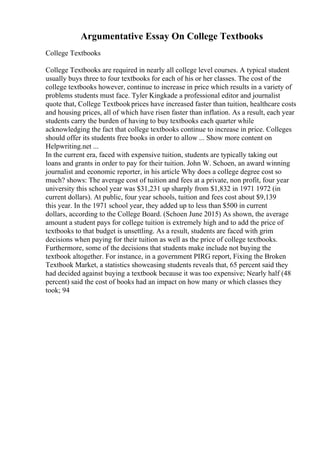 Argumentative Essay On College Textbooks
College Textbooks
College Textbooks are required in nearly all college level courses. A typical student
usually buys three to four textbooks for each of his or her classes. The cost of the
college textbooks however, continue to increase in price which results in a variety of
problems students must face. Tyler Kingkade a professional editor and journalist
quote that, College Textbookprices have increased faster than tuition, healthcare costs
and housing prices, all of which have risen faster than inflation. As a result, each year
students carry the burden of having to buy textbooks each quarter while
acknowledging the fact that college textbooks continue to increase in price. Colleges
should offer its students free books in order to allow ... Show more content on
Helpwriting.net ...
In the current era, faced with expensive tuition, students are typically taking out
loans and grants in order to pay for their tuition. John W. Schoen, an award winning
journalist and economic reporter, in his article Why does a college degree cost so
much? shows: The average cost of tuition and fees at a private, non profit, four year
university this school year was $31,231 up sharply from $1,832 in 1971 1972 (in
current dollars). At public, four year schools, tuition and fees cost about $9,139
this year. In the 1971 school year, they added up to less than $500 in current
dollars, according to the College Board. (Schoen June 2015) As shown, the average
amount a student pays for college tuition is extremely high and to add the price of
textbooks to that budget is unsettling. As a result, students are faced with grim
decisions when paying for their tuition as well as the price of college textbooks.
Furthermore, some of the decisions that students make include not buying the
textbook altogether. For instance, in a government PIRG report, Fixing the Broken
Textbook Market, a statistics showcasing students reveals that, 65 percent said they
had decided against buying a textbook because it was too expensive; Nearly half (48
percent) said the cost of books had an impact on how many or which classes they
took; 94
 