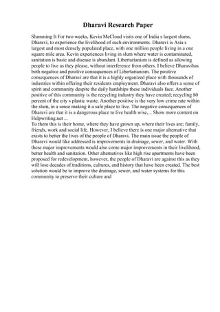 Dharavi Research Paper
Slumming It For two weeks, Kevin McCloud visits one of India s largest slums,
Dharavi, to experience the livelihood of such environments. Dharavi is Asia s
largest and most densely populated place, with one million people living in a one
square mile area. Kevin experiences living in slum where water is contaminated,
sanitation is basic and disease is abundant. Libertarianism is defined as allowing
people to live as they please, without interference from others. I believe Dharavihas
both negative and positive consequences of Libertarianism. The positive
consequences of Dharavi are that it is a highly organized place with thousands of
industries within offering their residents employment. Dharavi also offers a sense of
spirit and community despite the daily hardships these individuals face. Another
positive of this community is the recycling industry they have created; recycling 80
percent of the city s plastic waste. Another positive is the very low crime rate within
the slum, in a sense making it a safe place to live. The negative consequences of
Dharavi are that it is a dangerous place to live health wise,... Show more content on
Helpwriting.net ...
To them this is their home, where they have grown up, where their lives are; family,
friends, work and social life. However, I believe there is one major alternative that
exists to better the lives of the people of Dharavi. The main issue the people of
Dharavi would like addressed is improvements in drainage, sewer, and water. With
these major improvements would also come major improvements in their livelihood,
better health and sanitation. Other alternatives like high rise apartments have been
proposed for redevelopment, however, the people of Dharavi are against this as they
will lose decades of traditions, cultures, and history that have been created. The best
solution would be to improve the drainage, sewer, and water systems for this
community to preserve their culture and
 