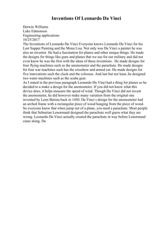 Inventions Of Leonardo Da Vinci
Derwin Williams
Luke Edmonson
Engineering applications
10/25/2017
The Inventions of Leonardo Da Vinci Everyone knows Leonardo Da Vinci for his
Last Supper Painting and the Mona Lisa. Not only was Da Vinci a painter he was
also an inventor. He had a fascination for planes and other unique things. He made
the designs for things like guns and planes that we use for our military and did not
even know he was the first with the ideas of these inventions . He made designs for
four flying machines such as the anemometer and the parachute. He made designs
for four war machines such has the crossbow and armed car. He made designs for
five innovations such the clock and the colossus. And last but not least, he designed
two water machines such as the scuba gear.
As I stated in the previous paragraph Leonardo Da Vinci had a thing for planes so he
decided to a make a design for the anemometer. If you did not know what this
device does, it helps measure the speed of wind. Though Da Vinci did not invent
the anemometer, he did however make many variation from the original one
invented by Leon Batista back in 1450. Da Vinci s design for the anemometer had
an arched frame with a rectangular piece of wood hanging from the piece of wood.
So everyone know that when jump out of a plane, you need a parachute. Most people
think that Sebastian Lenormand designed the parachute well guess what they are
wrong. Leonardo Da Vinci actually created the parachute in way before Lenormand
came along. Da
 