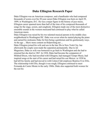 Duke Ellington Research Paper
Duke Ellington was an American composer, and a bandleader who had composed
thousands of scores over his 50 year career.Duke Ellington was born on April 29,
1899, in Washington, D.C. He was a major figure in the history of jazz music,
Ellington career spanned more than half of the time of his composed thousands of
songs for the stage, screen, and songbook. Ellington made one of the most distinctive
ensemble sounds in the western musicand had continued to play what he called
American music.
Duke Ellington was raised by his two talented musical parents in his middle class
neighborhood in Washington DC. Duke was seven when he started playing the piano
and earned his nickname Duke for him being a gentlemen and his gentlemanly ways.
At the age ... Show more content on Helpwriting.net ...
Duke Ellington joined his wife and son in the late 20s in New York City. but
afterwards the couple soon made the separation permanently. Due to Jet
Magazines, Duke ex wife was homesick to go back to Washington and she had to
returned but she died in 1967. In 1928, Duke had become the companion of
Mildred Dixon, who had travelled with Ellington, had managed Tempo Music, had
inspired songs at the start of his career and had raised his son Mercer. in 1938 he
had left his family and had moved in with Cotton Club employee Beatrice Evie Ellis.
The relationship with Ellis, though it was rough, Ellington continued to meet
Fernanda de Castro Monte in the early 1960s. Duke also supported both women for
the rest his
 