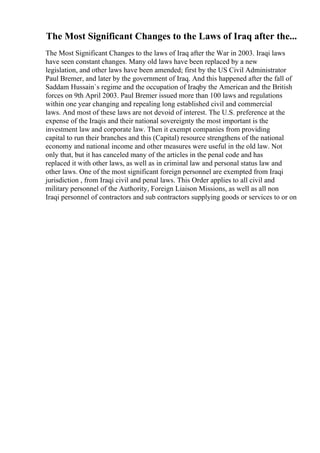 The Most Significant Changes to the Laws of Iraq after the...
The Most Significant Changes to the laws of Iraq after the War in 2003. Iraqi laws
have seen constant changes. Many old laws have been replaced by a new
legislation, and other laws have been amended; first by the US Civil Administrator
Paul Bremer, and later by the government of Iraq. And this happened after the fall of
Saddam Hussain`s regime and the occupation of Iraqby the American and the British
forces on 9th April 2003. Paul Bremer issued more than 100 laws and regulations
within one year changing and repealing long established civil and commercial
laws. And most of these laws are not devoid of interest. The U.S. preference at the
expense of the Iraqis and their national sovereignty the most important is the
investment law and corporate law. Then it exempt companies from providing
capital to run their branches and this (Capital) resource strengthens of the national
economy and national income and other measures were useful in the old law. Not
only that, but it has canceled many of the articles in the penal code and has
replaced it with other laws, as well as in criminal law and personal status law and
other laws. One of the most significant foreign personnel are exempted from Iraqi
jurisdiction , from Iraqi civil and penal laws. This Order applies to all civil and
military personnel of the Authority, Foreign Liaison Missions, as well as all non
Iraqi personnel of contractors and sub contractors supplying goods or services to or on
 