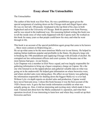 Essay about The Untouchables
The Untouchables
The author of this book was Eliot Ness. He was a prohibition agent given the
special assignment of cracking down on the Chicago mob and illegal liquor sales.
He was six feet tall, 180 pounds. Graduated in the top third of his class in both
highschool and at the University of Chicago. Both his parents were from Norway,
and he was raised in the traditional way. His reasoning behind writing this book was
to tell the inside story of what really happened with the Capone mob. He worked on
this book for many years so that people could know his story and what he went
through in life.
This book is an account of the special prohibition agent group that came to be known
... Show more content on Helpwriting.net ...
He set up what came to be the most notorious Mafia ever in our history. He helped in
making Italian traditions popular and profitable in the States. He played a large role
in breaking the 19th amendment and supplying Chicago with all kinds of alcohol. He
corrupted out law enforcement officers and court systems. He became one of the
most famous bad guys ; in our history.
Lyle Chapman was a member in Eliot Ness s squad, and was largely responsible for
gathering information to bring up a liquor conspiracy charge on Capone. He s the
one who listened in on the tapped phones and gathered valuable data on what was
going on in the underworld. He helped gain information on where breweries were,
and where alcohol sales were taking place. His affect on our history was gathering
the information responsible for shutting down the biggest Mafia we ve ever had.
Without Lyle s in depth reports on alcohol sales and production, Capone would
have never been put away. I chose this book because it was the best account of the
1920 s booze wars. It gave the best inside information available on what was
actually going on. Also, it told an interesting and exciting story which made it fun to
read. I learned alot about how the Mafia conducted it s operation, and what their
operation involved. It was interesting to learn how and where they would set up their
breweries and how
 