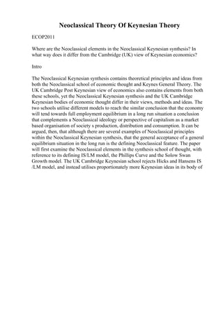 Neoclassical Theory Of Keynesian Theory
ECOP2011
Where are the Neoclassical elements in the Neoclassical Keynesian synthesis? In
what way does it differ from the Cambridge (UK) view of Keynesian economics?
Intro
The Neoclassical Keynesian synthesis contains theoretical principles and ideas from
both the Neoclassical school of economic thought and Keynes General Theory. The
UK Cambridge Post Keynesian view of economics also contains elements from both
these schools, yet the Neoclassical Keynesian synthesis and the UK Cambridge
Keynesian bodies of economic thought differ in their views, methods and ideas. The
two schools utilise different models to reach the similar conclusion that the economy
will tend towards full employment equilibrium in a long run situation a conclusion
that complements a Neoclassical ideology or perspective of capitalism as a market
based organisation of society s production, distribution and consumption. It can be
argued, then, that although there are several examples of Neoclassical principles
within the Neoclassical Keynesian synthesis, that the general acceptance of a general
equilibrium situation in the long run is the defining Neoclassical feature. The paper
will first examine the Neoclassical elements in the synthesis school of thought, with
reference to its defining IS/LM model, the Phillips Curve and the Solow Swan
Growth model. The UK Cambridge Keynesian school rejects Hicks and Hansens IS
/LM model, and instead utilises proportionately more Keynesian ideas in its body of
 