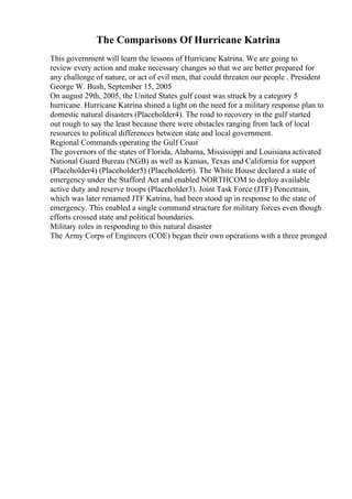 The Comparisons Of Hurricane Katrina
This government will learn the lessons of Hurricane Katrina. We are going to
review every action and make necessary changes so that we are better prepared for
any challenge of nature, or act of evil men, that could threaten our people . President
George W. Bush, September 15, 2005
On august 29th, 2005, the United States gulf coast was struck by a category 5
hurricane. Hurricane Katrina shined a light on the need for a military response plan to
domestic natural disasters (Placeholder4). The road to recovery in the gulf started
out rough to say the least because there were obstacles ranging from lack of local
resources to political differences between state and local government.
Regional Commands operating the Gulf Coast
The governors of the states of Florida, Alabama, Mississippi and Louisiana activated
National Guard Bureau (NGB) as well as Kansas, Texas and California for support
(Placeholder4) (Placeholder5) (Placeholder6). The White House declared a state of
emergency under the Stafford Act and enabled NORTHCOM to deploy available
active duty and reserve troops (Placeholder3). Joint Task Force (JTF) Poncetrain,
which was later renamed JTF Katrina, had been stood up in response to the state of
emergency. This enabled a single command structure for military forces even though
efforts crossed state and political boundaries.
Military roles in responding to this natural disaster
The Army Corps of Engineers (COE) began their own operations with a three pronged
 