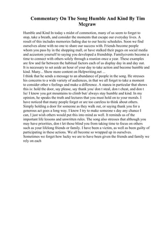 Commentary On The Song Humble And Kind By Tim
Mcgraw
Humble and Kind In today s midst of commotion, many of us seem to forget to
stop, take a breath, and consider the moments that escape our everyday lives. A
result of this includes memories fading due to our hectic schedules. Soon we find
ourselves alone with no one to share our success with. Friends become people
whom you pass by in the shopping mall, or have stalked their pages on social media
and accustom yourself to saying you developed a friendship. Familyevents become a
time to connect with others solely through a reunion once a year. These examples
are few and far between the habitual factors each of us display day in and day out.
It is necessary to set aside an hour of your day to take action and become humble and
kind. Many... Show more content on Helpwriting.net ...
I think that he sends a message to an abundance of people in the song. He stresses
his concerns to a wide variety of audiences, in that we all forget to take a moment
to consider other s feelings and make a difference. A stanza in particular that shows
this is: hold the door, say please, say thank you/ don t steal, don t cheat, and don t
lie/ I know you got mountains to climb but/ always stay humble and kind. In my
opinion, he speaks the truth and lectures that you must hold on to your morals. I
have noticed that many people forget or are too careless to think about others.
Simply holding a door for someone as they walk out, or saying thank you for a
generous act goes a long way. I know I try to make someone s day any chance I
can, I just wish others would put this into mind as well. It reminds us of the
important life lessons and unwritten rules. The song also stresses that although you
may have priorities, don t let those blind you from taking time to focus on others
such as your lifelong friends or family. I have been a victim, as well as been guilty of
participating in these actions. We all become so wrapped up in ourselves.
Sometimes we forget how lucky we are to have been given the friends and family we
rely on each
 