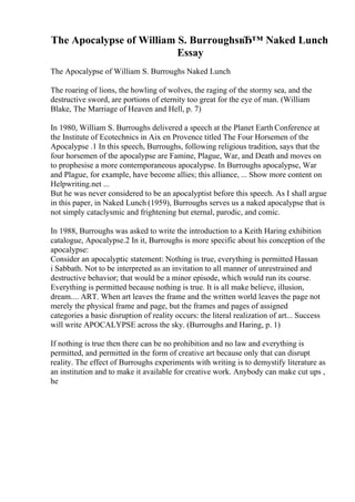The Apocalypse of William S. BurroughsвЂ™ Naked Lunch
Essay
The Apocalypse of William S. Burroughs Naked Lunch
The roaring of lions, the howling of wolves, the raging of the stormy sea, and the
destructive sword, are portions of eternity too great for the eye of man. (William
Blake, The Marriage of Heaven and Hell, p. 7)
In 1980, William S. Burroughs delivered a speech at the Planet Earth Conference at
the Institute of Ecotechnics in Aix en Provence titled The Four Horsemen of the
Apocalypse .1 In this speech, Burroughs, following religious tradition, says that the
four horsemen of the apocalypse are Famine, Plague, War, and Death and moves on
to prophesise a more contemporaneous apocalypse. In Burroughs apocalypse, War
and Plague, for example, have become allies; this alliance, ... Show more content on
Helpwriting.net ...
But he was never considered to be an apocalyptist before this speech. As I shall argue
in this paper, in Naked Lunch (1959), Burroughs serves us a naked apocalypse that is
not simply cataclysmic and frightening but eternal, parodic, and comic.
In 1988, Burroughs was asked to write the introduction to a Keith Haring exhibition
catalogue, Apocalypse.2 In it, Burroughs is more specific about his conception of the
apocalypse:
Consider an apocalyptic statement: Nothing is true, everything is permitted Hassan
i Sabbath. Not to be interpreted as an invitation to all manner of unrestrained and
destructive behavior; that would be a minor episode, which would run its course.
Everything is permitted because nothing is true. It is all make believe, illusion,
dream.... ART. When art leaves the frame and the written world leaves the page not
merely the physical frame and page, but the frames and pages of assigned
categories a basic disruption of reality occurs: the literal realization of art... Success
will write APOCALYPSE across the sky. (Burroughs and Haring, p. 1)
If nothing is true then there can be no prohibition and no law and everything is
permitted, and permitted in the form of creative art because only that can disrupt
reality. The effect of Burroughs experiments with writing is to demystify literature as
an institution and to make it available for creative work. Anybody can make cut ups ,
he
 