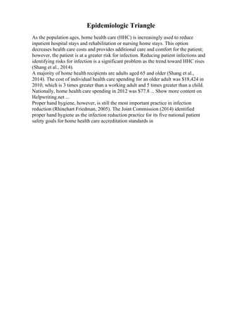 Epidemiologic Triangle
As the population ages, home health care (HHC) is increasingly used to reduce
inpatient hospital stays and rehabilitation or nursing home stays. This option
decreases health care costs and provides additional care and comfort for the patient;
however, the patient is at a greater risk for infection. Reducing patient infections and
identifying risks for infection is a significant problem as the trend toward HHC rises
(Shang et al., 2014).
A majority of home health recipients are adults aged 65 and older (Shang et al.,
2014). The cost of individual health care spending for an older adult was $18,424 in
2010, which is 3 times greater than a working adult and 5 times greater than a child.
Nationally, home health care spending in 2012 was $77.8 ... Show more content on
Helpwriting.net ...
Proper hand hygiene, however, is still the most important practice in infection
reduction (Rhinehart Friedman, 2005). The Joint Commission (2014) identified
proper hand hygiene as the infection reduction practice for its five national patient
safety goals for home health care accreditation standards in
 