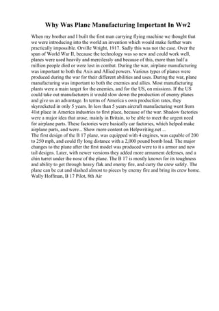 Why Was Plane Manufacturing Important In Ww2
When my brother and I built the first man carrying flying machine we thought that
we were introducing into the world an invention which would make further wars
practically impossible. Orville Wright, 1917. Sadly this was not the case. Over the
span of World War II, because the technology was so new and could work well,
planes were used heavily and mercilessly and because of this, more than half a
million people died or were lost in combat. During the war, airplane manufacturing
was important to both the Axis and Allied powers. Various types of planes were
produced during the war for their different abilities and uses. During the war, plane
manufacturing was important to both the enemies and allies. Most manufacturing
plants were a main target for the enemies, and for the US, on missions. If the US
could take out manufacturers it would slow down the production of enemy planes
and give us an advantage. In terms of America s own production rates, they
skyrocketed in only 5 years. In less than 5 years aircraft manufacturing went from
41st place in America industries to first place, because of the war. Shadow factories
were a major idea that arose, mainly in Britain, to be able to meet the urgent need
for airplane parts. These factories were basically car factories, which helped make
airplane parts, and were... Show more content on Helpwriting.net ...
The first design of the B 17 plane, was equipped with 4 engines, was capable of 200
to 250 mph, and could fly long distance with a 2,000 pound bomb load. The major
changes to the plane after the first model was produced were to it s armor and new
tail designs. Later, with newer versions they added more armament defenses, and a
chin turret under the nose of the plane. The B 17 is mostly known for its toughness
and ability to get through heavy flak and enemy fire, and carry the crew safely. The
plane can be cut and slashed almost to pieces by enemy fire and bring its crew home.
Wally Hoffman, B 17 Pilot, 8th Air
 