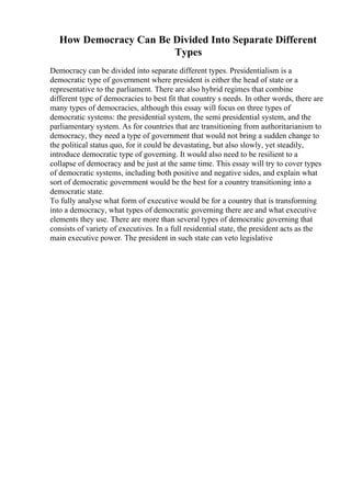 How Democracy Can Be Divided Into Separate Different
Types
Democracy can be divided into separate different types. Presidentialism is a
democratic type of government where president is either the head of state or a
representative to the parliament. There are also hybrid regimes that combine
different type of democracies to best fit that country s needs. In other words, there are
many types of democracies, although this essay will focus on three types of
democratic systems: the presidential system, the semi presidential system, and the
parliamentary system. As for countries that are transitioning from authoritarianism to
democracy, they need a type of government that would not bring a sudden change to
the political status quo, for it could be devastating, but also slowly, yet steadily,
introduce democratic type of governing. It would also need to be resilient to a
collapse of democracy and be just at the same time. This essay will try to cover types
of democratic systems, including both positive and negative sides, and explain what
sort of democratic government would be the best for a country transitioning into a
democratic state.
To fully analyse what form of executive would be for a country that is transforming
into a democracy, what types of democratic governing there are and what executive
elements they use. There are more than several types of democratic governing that
consists of variety of executives. In a full residential state, the president acts as the
main executive power. The president in such state can veto legislative
 