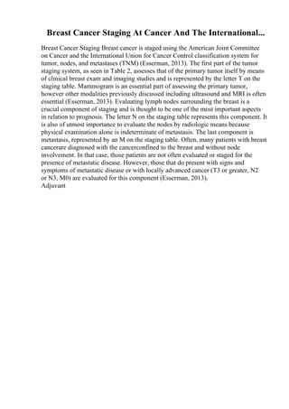 Breast Cancer Staging At Cancer And The International...
Breast Cancer Staging Breast cancer is staged using the American Joint Committee
on Cancer and the International Union for Cancer Control classification system for
tumor, nodes, and metastases (TNM) (Esserman, 2013). The first part of the tumor
staging system, as seen in Table 2, assesses that of the primary tumor itself by means
of clinical breast exam and imaging studies and is represented by the letter T on the
staging table. Mammogram is an essential part of assessing the primary tumor,
however other modalities previously discussed including ultrasound and MRI is often
essential (Esserman, 2013). Evaluating lymph nodes surrounding the breast is a
crucial component of staging and is thought to be one of the most important aspects
in relation to prognosis. The letter N on the staging table represents this component. It
is also of utmost importance to evaluate the nodes by radiologic means because
physical examination alone is indeterminate of metastasis. The last component is
metastasis, represented by an M on the staging table. Often, many patients with breast
cancerare diagnosed with the cancerconfined to the breast and without node
involvement. In that case, those patients are not often evaluated or staged for the
presence of metastatic disease. However, those that do present with signs and
symptoms of metastatic disease or with locally advanced cancer (T3 or greater, N2
or N3, M0) are evaluated for this component (Esserman, 2013).
Adjuvant
 