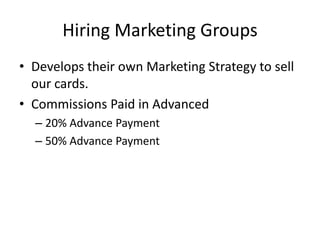 Hiring Marketing Groups
• Develops their own Marketing Strategy to sell
our cards.
• Commissions Paid in Advanced
– 20% Advance Payment
– 50% Advance Payment
 