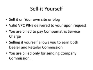 Sell-it Yourself
• Sell it on Your own site or blog
• Valid VPC PINs delivered to your upon request
• You are billed to pay Compumatrix Service
Charge
• Selling it yourself allows you to earn both
Dealer and Retailer Commission
• You are billed only for sending Company
Commission.
 