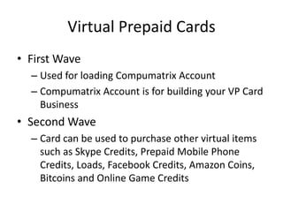 Virtual Prepaid Cards
• First Wave
– Used for loading Compumatrix Account
– Compumatrix Account is for building your VP Card
Business
• Second Wave
– Card can be used to purchase other virtual items
such as Skype Credits, Prepaid Mobile Phone
Credits, Loads, Facebook Credits, Amazon Coins,
Bitcoins and Online Game Credits
 
