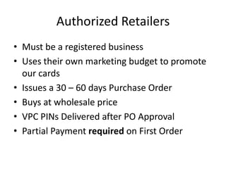 Authorized Retailers
• Must be a registered business
• Uses their own marketing budget to promote
our cards
• Issues a 30 – 60 days Purchase Order
• Buys at wholesale price
• VPC PINs Delivered after PO Approval
• Partial Payment required on First Order
 