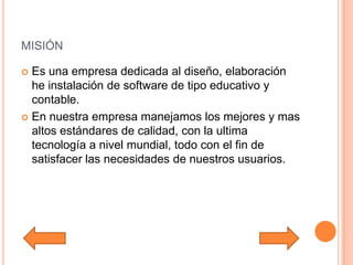 misiónEs una empresa dedicada al diseño, elaboración he instalación de software de tipo educativo y contable.En nuestra empresa manejamos los mejores y mas altos estándares de calidad, con la ultima tecnología a nivel mundial, todo con el fin de satisfacer las necesidades de nuestros usuarios.