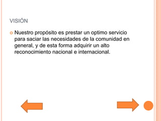 visiónNuestro propósito es prestar un optimo servicio para saciar las necesidades de la comunidad en general, y de esta forma adquirir un alto reconocimiento nacional e internacional.   
