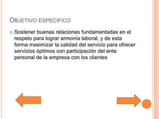 Objetivo especificoSostener buenas relaciones fundamentadas en el respeto para lograr armonía laboral, y de esta forma maximizar la calidad del servicio para ofrecer servicios óptimos con participación del ente personal de la empresa con los clientes
