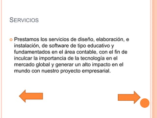 SERVICIOS
 Prestamos los servicios de diseño, elaboración, e
instalación, de software de tipo educativo y
fundamentados en el área contable, con el fin de
inculcar la importancia de la tecnología en el
mercado global y generar un alto impacto en el
mundo con nuestro proyecto empresarial.
 