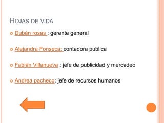 HOJAS DE VIDA
 Dubán rosas : gerente general
 Alejandra Fonseca: contadora publica
 Fabián Villanueva : jefe de publicidad y mercadeo
 Andrea pacheco: jefe de recursos humanos
 