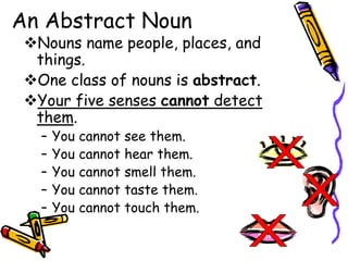 An Abstract Noun
Nouns name people, places, and
things.
One class of nouns is abstract.
Your five senses cannot detect
them.
– You cannot see them.
– You cannot hear them.
– You cannot smell them.
– You cannot taste them.
– You cannot touch them.
 
