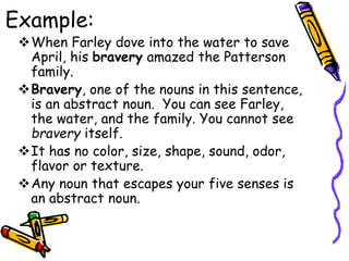 Example:
When Farley dove into the water to save
April, his bravery amazed the Patterson
family.
Bravery, one of the nouns in this sentence,
is an abstract noun. You can see Farley,
the water, and the family. You cannot see
bravery itself.
It has no color, size, shape, sound, odor,
flavor or texture.
Any noun that escapes your five senses is
an abstract noun.
 
