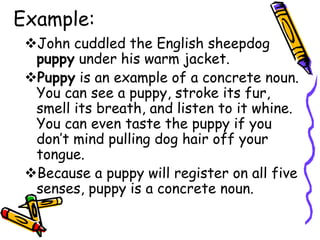 Example:
John cuddled the English sheepdog
puppy under his warm jacket.
Puppy is an example of a concrete noun.
You can see a puppy, stroke its fur,
smell its breath, and listen to it whine.
You can even taste the puppy if you
don’t mind pulling dog hair off your
tongue.
Because a puppy will register on all five
senses, puppy is a concrete noun.
 