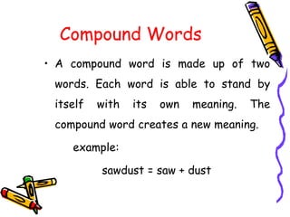 Compound Words
• A compound word is made up of two
words. Each word is able to stand by
itself with its own meaning. The
compound word creates a new meaning.
example:
sawdust = saw + dust
 