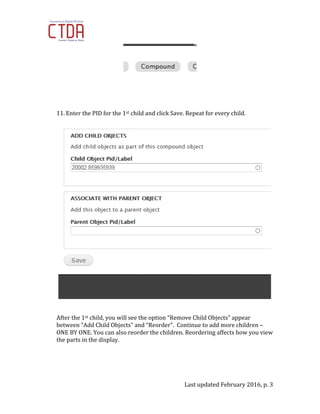 Last updated February 2016, p. 3
11. Enter the PID for the 1st child and click Save. Repeat for every child.
After the 1st child, you will see the option “Remove Child Objects” appear
between “Add Child Objects” and “Reorder”. Continue to add more children –
ONE BY ONE. You can also reorder the children. Reordering affects how you view
the parts in the display.
 