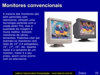 Monitores convencionais
A maioria dos monitores são
bem parecidos com
televisores. Utilizam uma
tecnologia parecida com a
usada pelas TVs, mas a
qualidade da imagem é
muito melhor. Existem
monitores de vários
tamanhos. Podemos citar por
exemplo os monitores com
telas de 14" (14 polegadas),
15", 17", 19", etc. Quanto
maior é o tamanho de um
monitor, maior é o seu
preço, assim como ocorre
com os televisores.




                               Índice   10
 