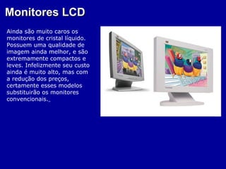 Monitores LCD
Ainda são muito caros os
monitores de cristal líquido.
Possuem uma qualidade de
imagem ainda melhor, e são
extremamente compactos e
leves. Infelizmente seu custo
ainda é muito alto, mas com
a redução dos preços,
certamente esses modelos
substituirão os monitores
convencionais.
 