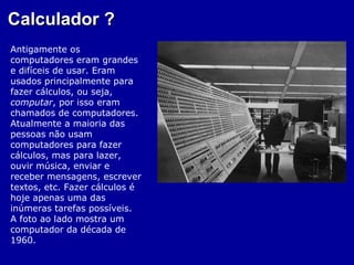 Calculador ?
Antigamente os
computadores eram grandes
e difíceis de usar. Eram
usados principalmente para
fazer cálculos, ou seja,
computar, por isso eram
chamados de computadores.
Atualmente a maioria das
pessoas não usam
computadores para fazer
cálculos, mas para lazer,
ouvir música, enviar e
receber mensagens, escrever
textos, etc. Fazer cálculos é
hoje apenas uma das
inúmeras tarefas possíveis.
A foto ao lado mostra um
computador da década de
1960.
 
