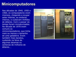 Minicomputadores
Nas décadas de 1940, 1950 e
1960, os computadores eram
imensos, chegando a ocupar
salas inteiras, ou andares
inteiros, e custavam milhões
de dólares. Com o passar do
tempo foram miniaturizados.
Na década de 1970 eram
comuns os
minicomputadores, que tinha
mais ou menos o tamanho
de uma geladeira. Eram
também mais baratos,
custando na faixa de
algumas dezenas ou
centenas de milhares de
dólares.
 