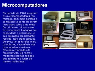 Microcomputadores
Na década de 1970 surgiram
os microcomputadores (ou
micros), bem mais baratos e
compactos a ponto de serem
instalados sobre uma mesa.
Os primeiros micros eram
extremamente limitados em
capacidade e velocidade, e
sua aplicação era bastante
restrita. Não eram capazes
de executar as tarefas mais
complexas, disponíveis nos
computadores maiores
(também chamados de
mainframes). Os micros
modernos são tão rápidos
que tomaram o lugar de
muitos maiframes.
 