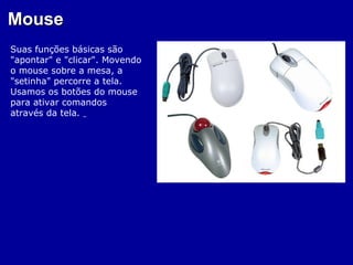 Mouse
Suas funções básicas são
"apontar" e "clicar". Movendo
o mouse sobre a mesa, a
"setinha" percorre a tela.
Usamos os botões do mouse
para ativar comandos
através da tela.
 
