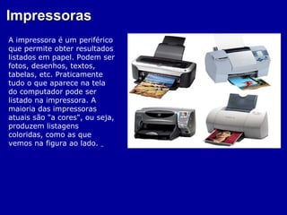 Impressoras
A impressora é um periférico
que permite obter resultados
listados em papel. Podem ser
fotos, desenhos, textos,
tabelas, etc. Praticamente
tudo o que aparece na tela
do computador pode ser
listado na impressora. A
maioria das impressoras
atuais são "a cores", ou seja,
produzem listagens
coloridas, como as que
vemos na figura ao lado.
 