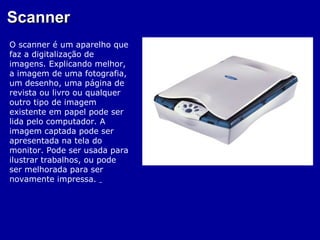 Scanner
O scanner é um aparelho que
faz a digitalização de
imagens. Explicando melhor,
a imagem de uma fotografia,
um desenho, uma página de
revista ou livro ou qualquer
outro tipo de imagem
existente em papel pode ser
lida pelo computador. A
imagem captada pode ser
apresentada na tela do
monitor. Pode ser usada para
ilustrar trabalhos, ou pode
ser melhorada para ser
novamente impressa.
 