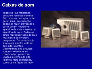 Caixas de som
Todos os PCs modernos
possuem recursos sonoros.
São capazes de captar e de
gerar sons. Na captação,
podemos fazer gravações a
partir de um microfone,
aparelho de videocassete ou
aparelho de som. Podemos
ainda reproduzir sons de CDs
musicais e de diversos
programas. Os sistemas de
som mais simples utilizam
dois alto-falantes.
Dependendo dos circuitos
sonoros existentes no
computador, podem ser
usados sistemas de alto-
falantes mais complexos,
como os da figura ao lado.
 