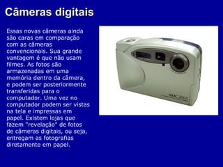 Câmeras digitais
Essas novas câmeras ainda
são caras em comparação
com as câmeras
convencionais. Sua grande
vantagem é que não usam
filmes. As fotos são
armazenadas em uma
memória dentro da câmera,
e podem ser posteriormente
transferidas para o
computador. Uma vez no
computador podem ser vistas
na tela e impressas em
papel. Existem lojas que
fazem "revelação" de fotos
de câmeras digitais, ou seja,
entregam as fotografias
diretamente em papel.
 